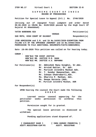 ITEM NO.17 Virtual Court 1 SECTION II-B
S U P R E M E C O U R T O F I N D I A
RECORD OF PROCEEDINGS
Petition for Special Leave to Appeal (Crl.) No. 2740/2020
(Arising out of impugned final judgment and order dated
09-06-2020 in CRLMA No. 8120/2020 passed by the High Court Of
Gujarat At Ahmedabad)
YATIN NARENDRA OZA Petitioner(s)
VERSUS
SUO MOTU, HIGH COURT OF GUJARAT Respondent(s)
(FOR ADMISSION and I.R. and IA No.54283/2020-EXEMPTION FROM
FILING C/C OF THE IMPUGNED JUDGMENT and IA No.54403/2020-
PERMISSION TO FILE ADDITIONAL DOCUMENTS/FACTS/ANNEXURES)
Date :16-06-2020 This petition was called on for hearing today.
CORAM :
HON'BLE THE CHIEF JUSTICE
HON'BLE MR. JUSTICE M.R. SHAH
HON'BLE MR. JUSTICE A.S. BOPANNA
For Petitioner(s) Dr. Abhishek Manu Singhvi, Sr.Adv.
Mr. Arvind Dattar, Sr. Adv.
Mr. Purvish Jitendra Malkan Adv.
Mr. T. Sundar Ramanathan, Adv.
Mr. Ishaan Chakrabarti,Adv.
Ms. Dharita P. Malkan, Adv.
Ms. Deepa Gorasia (Adv.
Mr. Purvish Jitendra Malkan, AOR
For Respondent(s)
UPON hearing the counsel the Court made the following
O R D E R
Learned senior counsel appearing for the
petitioner seeks permission to withdraw this
petition.
Permission sought for is granted.
The special leave petition is dismissed as
withdrawn.
Pending applications stand disposed of.
[ CHARANJEET KAUR ] [ INDU KUMARI POKHRIYAL ]
ASSTT.REGISTRAR-CUM-PS ASSTT. REGISTRAR
Digitally signed by
DEEPAK SINGH
Date: 2020.06.16
16:21:02 IST
Reason:
Signature Not Verified
 