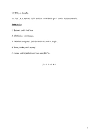 3
CH’URU. s. Concha.
KAYULLA. s. Persona cuyos pies han salido antes que la cabeza en su nacimiento.
Jiskt’anaka
1. Kunxat...