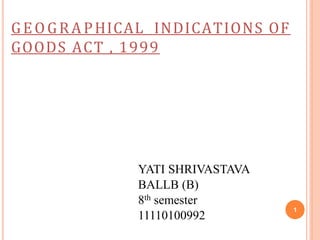 1
YATI SHRIVASTAVA
BALLB (B)
8th semester
11110100992
GEOGRAPHICAL INDICATIONS OF
GOODS ACT , 1999
 