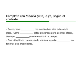 Complete con todavía (aún) o ya, según el
contexto.
- Bueno, pero __________ nos quedan tres días antes de la
clase. Como __________ estoy preparada para las otras clases,
creo que __________ puedo terminarlo a tiempo.
- Pero si hubieras comenzado la semana pasada, __________ no
tendrías que preocuparte.
 
