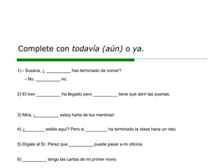 Complete con todavía (aún) o ya.
1) - Susana, ¿ __________ has terminado de comer?
- No, __________ no.
2) El tren __________ ha llegado pero __________ tiene que abrir las puertas.
3) Mira, ¡__________ estoy harta de tus mentiras!
4) ¿________ estáis aquí? Pero si _________ ha terminado la clase hace un rato.
5) Dígale al Sr. Pérez que __________ puede pasar a mi oficina.
6) __________ tengo las cartas de mi primer novio.
 