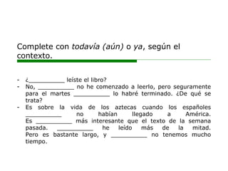 Complete con todavía (aún) o ya, según el
contexto.
- ¿__________ leíste el libro?
- No, __________ no he comenzado a leerlo, pero seguramente
para el martes __________ lo habré terminado. ¿De qué se
trata?
- Es sobre la vida de los aztecas cuando los españoles
__________ no habían llegado a América.
Es __________ más interesante que el texto de la semana
pasada. __________ he leído más de la mitad.
Pero es bastante largo, y __________ no tenemos mucho
tiempo.
 