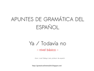 https://gramaticaelementalele.blogspot.com/
APUNTES DE GRAMÁTICA DEL
ESPAÑOL
Ya / Todavía no
- nivel básico -
Autor: José Gallego Leal, profesor de español
 