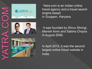 • Yatra.com is an Indian online
travel agency and a travel search
engine based
in Gurgaon, Haryana.
• It was founded by Dhruv Shringi,
Manish Amin and Sabina Chopra
in August 2006.
• In April 2012, it was the second
largest online travel website in
India.
 