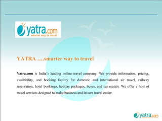 Yatra.com  is India’s leading online travel company. We provide information, pricing, availability, and booking facility for domestic and international air travel, railway reservation, hotel bookings, holiday packages, buses, and car rentals. We offer a host of travel services designed to make business and leisure travel easier. YATRA ….smarter way to travel 