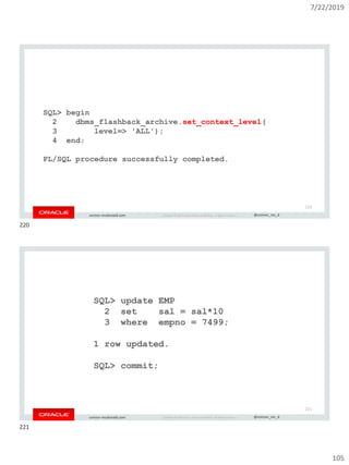 7/22/2019
105
Copyright © 2019, Oracle and/or its affiliates. All rights reserved. | @connor_mc_dconnor-mcdonald.com
SQL> begin
2 dbms_flashback_archive.set_context_level(
3 level=> 'ALL');
4 end;
PL/SQL procedure successfully completed.
220
Copyright © 2019, Oracle and/or its affiliates. All rights reserved. | @connor_mc_dconnor-mcdonald.com
SQL> update EMP
2 set sal = sal*10
3 where empno = 7499;
1 row updated.
SQL> commit;
221
220
221
 