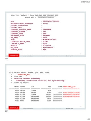 7/22/2019
108
Copyright © 2019, Oracle and/or its affiliates. All rights reserved. | @connor_mc_dconnor-mcdonald.com
SQL> @pt "select * from SYS.SYS_FBA_CONTEXT_AUD
where xid = '09000B00C7080000'"
XID : 09000B00C7080000
AUTHENTICATED_IDENTITY : scott
CLIENT_IDENTIFIER :
CLIENT_INFO :
CURRENT_EDITION_NAME : ORA$BASE
CURRENT_SCHEMA : SYS
CURRENT_USER : SYS
DATABASE_ROLE : PRIMARY
DB_NAME : np12
HOST : WORKGROUPXPS
IDENTIFICATION_TYPE : LOCAL
INSTANCE_NAME : np12
MODULE : SQL*Plus
OS_USER : xpshamcdc
SERVER_HOST : xps
...
226
Copyright © 2019, Oracle and/or its affiliates. All rights reserved. | @connor_mc_dconnor-mcdonald.com
SQL> select empno, ename, job, sal, comm,
2 VERSIONS_XID
3 from EMP
4 versions between timestamp
5 timestamp '2019-02-11 20:12:00' and systimestamp
6 order by empno;
EMPNO ENAME JOB SAL COMM VERSIONS_XID
---------- ---------- --------- ---------- ---------- ----------------
7369 SMITH CLERK 806
7369 SMITH SALES 8060 1000 09001C00E04A0000
7499 ALLEN CLERK 16060 300000000 0A000A0024080000
7499 ALLEN SALESMAN 16060 300000000 09000B00C7080000
7499 ALLEN SALESMAN 1606 300000000
7521 WARD SALESMAN 1256 500000000
227
226
227
 