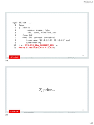 7/22/2019
109
Copyright © 2019, Oracle and/or its affiliates. All rights reserved. | @connor_mc_dconnor-mcdonald.com
SQL> select ...
2 from
3 ( select
4 empno, ename, job,
5 sal, comm, VERSIONS_XID
6 from EMP
7 versions between timestamp
8 timestamp '2019-02-11 20:12:00' and
9 systimestamp
10 ) e, SYS.SYS_FBA_CONTEXT_AUD a
11 where e.VERSIONS_XID = a.XID;
228
Copyright © 2019, Oracle and/or its affiliates. All rights reserved. | @connor_mc_dconnor-mcdonald.com
2) price...
230
228
230
 