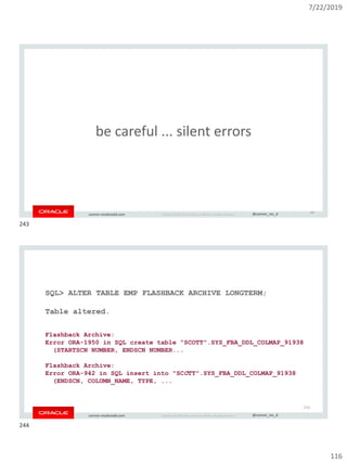 7/22/2019
116
Copyright © 2019, Oracle and/or its affiliates. All rights reserved. | @connor_mc_dconnor-mcdonald.com
be careful ... silent errors
243
Copyright © 2019, Oracle and/or its affiliates. All rights reserved. | @connor_mc_dconnor-mcdonald.com
SQL> ALTER TABLE EMP FLASHBACK ARCHIVE LONGTERM;
Table altered.
Flashback Archive:
Error ORA-1950 in SQL create table "SCOTT".SYS_FBA_DDL_COLMAP_91938
(STARTSCN NUMBER, ENDSCN NUMBER...
Flashback Archive:
Error ORA-942 in SQL insert into "SCOTT".SYS_FBA_DDL_COLMAP_91938
(ENDSCN, COLUMN_NAME, TYPE, ...
244
243
244
 