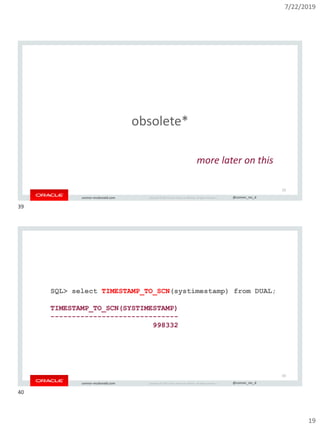 7/22/2019
19
Copyright © 2019, Oracle and/or its affiliates. All rights reserved. | @connor_mc_dconnor-mcdonald.com
obsolete*
39
more later on this
Copyright © 2019, Oracle and/or its affiliates. All rights reserved. | @connor_mc_dconnor-mcdonald.com
SQL> select TIMESTAMP_TO_SCN(systimestamp) from DUAL;
TIMESTAMP_TO_SCN(SYSTIMESTAMP)
------------------------------
998332
40
39
40
 