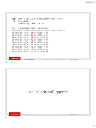 7/22/2019
21
Copyright © 2019, Oracle and/or its affiliates. All rights reserved. | @connor_mc_dconnor-mcdonald.com
SQL> select scn_to_timestamp(2409511-rownum)
2 from dual
3 connect by level <= 50;
SCN_TO_TIMESTAMP(2409511-ROWNUM)
---------------------------------------------
28-FEB-19 05.47.47.000000000 PM
28-FEB-19 05.47.47.000000000 PM
28-FEB-19 05.47.44.000000000 PM
28-FEB-19 05.47.41.000000000 PM
28-FEB-19 05.47.37.000000000 PM
28-FEB-19 05.47.34.000000000 PM
28-FEB-19 05.47.31.000000000 PM
28-FEB-19 05.47.28.000000000 PM
28-FEB-19 05.47.25.000000000 PM
43
Copyright © 2019, Oracle and/or its affiliates. All rights reserved. | @connor_mc_dconnor-mcdonald.com
use in "normal" queries
44
43
44
 