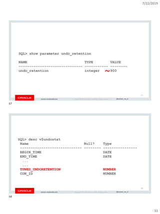 7/22/2019
33
Copyright © 2019, Oracle and/or its affiliates. All rights reserved. | @connor_mc_dconnor-mcdonald.com
SQL> show parameter undo_retention
NAME TYPE VALUE
------------------------------ ----------- --------
undo_retention integer 900
67
~
Copyright © 2019, Oracle and/or its affiliates. All rights reserved. | @connor_mc_dconnor-mcdonald.com
SQL> desc v$undostat
Name Null? Type
----------------------------- -------- ----------------
BEGIN_TIME DATE
END_TIME DATE
...
...
TUNED_UNDORETENTION NUMBER
CON_ID NUMBER
68
67
68
 