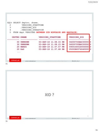 7/22/2019
36
Copyright © 2019, Oracle and/or its affiliates. All rights reserved. | @connor_mc_dconnor-mcdonald.com
SQL> SELECT deptno, dname,
2 VERSIONS_STARTTIME
3 ,VERSIONS_XID
4 ,VERSIONS_OPERATION
5 FROM dept VERSIONS BETWEEN SCN MINVALUE AND MAXVALUE;
DEPTNO DNAME VERSIONS_STARTTIME VERSIONS_XID V
---------- -------------- ------------------------ ---------------- -
50 UNKNOWN 03-SEP-18 11.08.15 PM 04000700EA030000 U
30 UNKNOWN 03-SEP-18 11.08.15 PM 04000700EA030000 U
20 NERDS 03-SEP-18 11.07.57 PM 090016001D050000 U
20 R&D 03-SEP-18 11.07.48 PM 05000B0074040000 U
...
Copyright © 2019, Oracle and/or its affiliates. All rights reserved. | @connor_mc_dconnor-mcdonald.com
XID ?
74
73
74
 