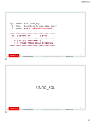7/22/2019
42
Copyright © 2019, Oracle and/or its affiliates. All rights reserved. | @connor_mc_dconnor-mcdonald.com
SQL> select xid, undo_sql
2 from flashback_transaction_query
3 where xid = '09000d001d050000';
--------------------------------------
| Id | Operation | Name |
--------------------------------------
| 0 | SELECT STATEMENT | |
| 1 | FIXED TABLE FULL| X$KTUQQRY |
--------------------------------------
85
Copyright © 2019, Oracle and/or its affiliates. All rights reserved. | @connor_mc_dconnor-mcdonald.com
UNDO_SQL
86
85
86
 