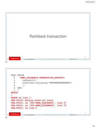 7/22/2019
46
Copyright © 2019, Oracle and/or its affiliates. All rights reserved. | @connor_mc_dconnor-mcdonald.com
flashback transaction
93
Copyright © 2019, Oracle and/or its affiliates. All rights reserved. | @connor_mc_dconnor-mcdonald.com
SQL> BEGIN
2 DBMS_FLASHBACK.TRANSACTION_BACKOUT(
3 numtxns=>1,
4 xids=>sys.xid_array('09000D001D050000')
5 );
6 END;
7 /
BEGIN
*
ERROR at line 1:
ORA-55510: Mining could not start
ORA-06512: at "SYS.DBMS_FLASHBACK", line 37
ORA-06512: at "SYS.DBMS_FLASHBACK", line 70
ORA-06512: at line 2
'09000D001D050000'
94
93
94
 