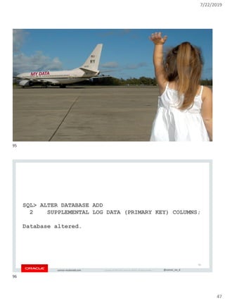 7/22/2019
47
Copyright © 2019, Oracle and/or its affiliates. All rights reserved. | @connor_mc_dconnor-mcdonald.com
95
Copyright © 2019, Oracle and/or its affiliates. All rights reserved. | @connor_mc_dconnor-mcdonald.com
SQL> ALTER DATABASE ADD
2 SUPPLEMENTAL LOG DATA (PRIMARY KEY) COLUMNS;
Database altered.
96
95
96
 