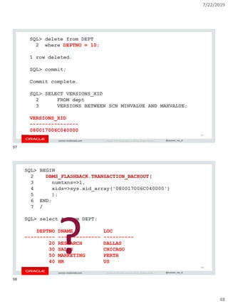 7/22/2019
48
Copyright © 2019, Oracle and/or its affiliates. All rights reserved. | @connor_mc_dconnor-mcdonald.com
SQL> delete from DEPT
2 where DEPTNO = 10;
1 row deleted.
SQL> commit;
Commit complete.
SQL> SELECT VERSIONS_XID
2 FROM dept
3 VERSIONS BETWEEN SCN MINVALUE AND MAXVALUE;
VERSIONS_XID
----------------
080017006C040000
97
Copyright © 2019, Oracle and/or its affiliates. All rights reserved. | @connor_mc_dconnor-mcdonald.com
SQL> BEGIN
2 DBMS_FLASHBACK.TRANSACTION_BACKOUT(
3 numtxns=>1,
4 xids=>sys.xid_array('080017006C040000')
5 );
6 END;
7 /
SQL> select * from DEPT;
DEPTNO DNAME LOC
---------- -------------- ----------
20 RESEARCH DALLAS
30 SALES CHICAGO
50 MARKETING PERTH
40 HR US
? 98
97
98
 