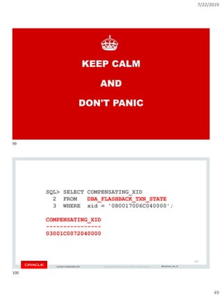 7/22/2019
49
Copyright © 2019, Oracle and/or its affiliates. All rights reserved. | @connor_mc_dconnor-mcdonald.com
KEEP CALM
AND
DON'T PANIC
Copyright © 2019, Oracle and/or its affiliates. All rights reserved. | @connor_mc_dconnor-mcdonald.com
SQL> SELECT COMPENSATING_XID
2 FROM DBA_FLASHBACK_TXN_STATE
3 WHERE xid = '080017006C040000';
COMPENSATING_XID
----------------
03001C0072040000
100
99
100
 