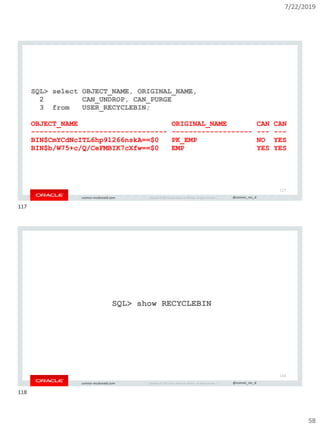 7/22/2019
58
Copyright © 2019, Oracle and/or its affiliates. All rights reserved. | @connor_mc_dconnor-mcdonald.com
SQL> select OBJECT_NAME, ORIGINAL_NAME,
2 CAN_UNDROP, CAN_PURGE
3 from USER_RECYCLEBIN;
OBJECT_NAME ORIGINAL_NAME CAN CAN
-------------------------------- ------------------- --- ---
BIN$CmYCdNcITL6hp9l266nskA==$0 PK_EMP NO YES
BIN$b/W75+c/Q/CeFMBIK7cXfw==$0 EMP YES YES
117
Copyright © 2019, Oracle and/or its affiliates. All rights reserved. | @connor_mc_dconnor-mcdonald.com
SQL> show RECYCLEBIN
118
117
118
 