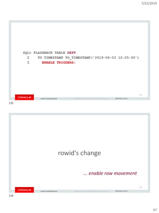 7/22/2019
67
Copyright © 2019, Oracle and/or its affiliates. All rights reserved. | @connor_mc_dconnor-mcdonald.com
SQL> FLASHBACK TABLE DEPT
2 TO TIMESTAMP TO_TIMESTAMP('2019-06-03 12:05:00')
3 ENABLE TRIGGERS;
135
Copyright © 2019, Oracle and/or its affiliates. All rights reserved. | @connor_mc_dconnor-mcdonald.com
rowid's change
... enable row movement
136
135
136
 