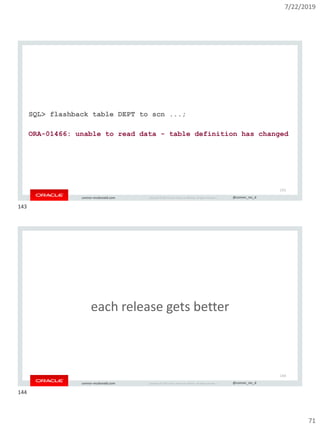 7/22/2019
71
Copyright © 2019, Oracle and/or its affiliates. All rights reserved. | @connor_mc_dconnor-mcdonald.com
SQL> flashback table DEPT to scn ...;
ORA-01466: unable to read data - table definition has changed
143
Copyright © 2019, Oracle and/or its affiliates. All rights reserved. | @connor_mc_dconnor-mcdonald.com
each release gets better
144
143
144
 