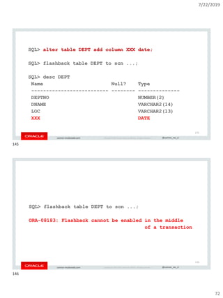 7/22/2019
72
Copyright © 2019, Oracle and/or its affiliates. All rights reserved. | @connor_mc_dconnor-mcdonald.com
SQL> alter table DEPT add column XXX date;
SQL> flashback table DEPT to scn ...;
SQL> desc DEPT
Name Null? Type
-------------------------- -------- --------------
DEPTNO NUMBER(2)
DNAME VARCHAR2(14)
LOC VARCHAR2(13)
XXX DATE
145
Copyright © 2019, Oracle and/or its affiliates. All rights reserved. | @connor_mc_dconnor-mcdonald.com
SQL> flashback table DEPT to scn ...;
ORA-08183: Flashback cannot be enabled in the middle
of a transaction
146
145
146
 