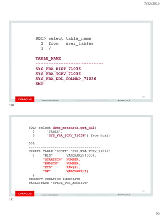 7/22/2019
90
Copyright © 2019, Oracle and/or its affiliates. All rights reserved. | @connor_mc_dconnor-mcdonald.com
SQL> select table_name
2 from user_tables
3 /
TABLE_NAME
---------------------------
SYS_FBA_HIST_71036
SYS_FBA_TCRV_71036
SYS_FBA_DDL_COLMAP_71036
EMP
190
Copyright © 2019, Oracle and/or its affiliates. All rights reserved. | @connor_mc_dconnor-mcdonald.com
SQL> select dbms_metadata.get_ddl(
2 'TABLE',
3 'SYS_FBA_TCRV_71036') from dual;
DDL
------------------------------------
CREATE TABLE "SCOTT"."SYS_FBA_TCRV_71036"
( "RID" VARCHAR2(4000),
"STARTSCN" NUMBER,
"ENDSCN" NUMBER,
"XID" RAW(8),
"OP" VARCHAR2(1)
)
SEGMENT CREATION IMMEDIATE
TABLESPACE "SPACE_FOR_ARCHIVE"
191
190
191
 