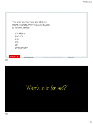 7/22/2019
92
Copyright © 2019, Oracle and/or its affiliates. All rights reserved. | @connor_mc_dconnor-mcdonald.com
194
"The table does not use any of these
Flashback Data Archive reserved words
as column names:
• STARTSCN
• ENDSCN
• RID
• XID
• OP
• OPERATION"
Copyright © 2019, Oracle and/or its affiliates. All rights reserved. | @connor_mc_dconnor-mcdonald.com
"What's in it for me?"
195
194
195
 