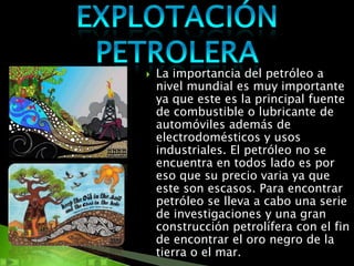    La importancia del petróleo a
    nivel mundial es muy importante
    ya que este es la principal fuente
    de combustible o lubricante de
    automóviles además de
    electrodomésticos y usos
    industriales. El petróleo no se
    encuentra en todos lado es por
    eso que su precio varia ya que
    este son escasos. Para encontrar
    petróleo se lleva a cabo una serie
    de investigaciones y una gran
    construcción petrolífera con el fin
    de encontrar el oro negro de la
    tierra o el mar.
 