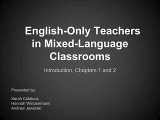 English-Only Teachers
        in Mixed-Language
            Classrooms
                Introduction, Chapters 1 and 2


Presented by:

Sarah Colaluca
Hannah Winckelmann
Andrew Jaworski
 