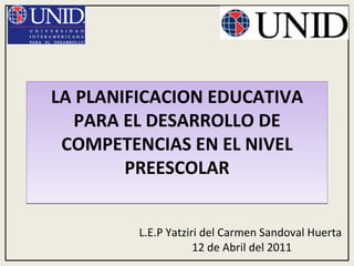 LA PLANIFICACION EDUCATIVA PARA EL DESARROLLO DE COMPETENCIAS EN EL NIVEL PREESCOLAR L.E.P Yatziri del Carmen Sandoval Huerta  12 de Abril del 2011 