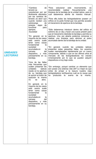 UNIDADES
LECTORAS
*Cambios de
tensión se
caracterizan por ser
fácilmente afectados
por los cambios de
tensión, es decir que
cuando reciben una
sobrecarga de
energía, dejan de
funcionar para
siempre,
-Suciedad
*En general, en la
mayoría de los casos
esta avería suele
tener como causa
fundamental la
suciedad
acumulada en la
carcasa del
dispositivo, y más
precisamente en su
bandeja.
*Una de las fallas
más frecuentes que
suelen presentar las
unidades ópticas
reside en la apertura
de su bandeja, que
al oprimir el botón de
eyección la misma
no se abra.
En general, en la
mayoría de los casos
esta avería suele
tener como causa
fundamental la
suciedad
acumulada en la
carcasa del
dispositivo, y más
precisamente en su
bandeja.
*Para solucionar este inconveniente, es
recomendable realizar frecuentemente una
limpieza de la bandeja de la unidad óptica, para lo
cual deberemos abrirla de manera manual.
*Para ello, todas las lectograbadoras poseen un
orificio en la parte frontal que nos permite acceder
al mecanismo de apertura de la bandeja.
*Sólo deberemos introducir dentro del orificio el
extremo de un clip y hacer una suave presión para
que el mecanismo destrabe la bandeja y permita su
apertura. Una vez abierta podemos comenzar a
realizar una limpieza para eliminar el polvo
acumulado dentro de la bandeja de la unidad.
*En general, cuando las unidades ópticas
presentan estas pequeñas fallas, los usuarios
suelen reemplazarlas rápidamente por un nuevo
componente, debido a que en los últimos años el
mercado de las lectograbadoras ha crecido
inmensamente por lo que se pueden adquirir
dispositivos a muy bajo costo.
*Sin embargo, porqué cambiar un elemento que
aún posee una extensa vida útil? Lo mejor es que
antes de arrojar a la basura nuestra vieja
lectograbadora verifiquemos cuál es la causa que
ha producido la avería de la misma.
 