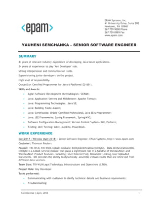 1Confidential | April, 2018
EPAM Systems, Inc.
41 University Drive, Suite 202
Newtown, PA 18940
267 759 9000 Phone
267 759 8989 Fax
www.epam.com
YAUHENI SEMCHANKA – SENIOR SOFTWARE ENGINEER
SUMMARY
4+ years of relevant industry experience of developing Java based applications.
2+ years of experience to play 'Key Developer' role.
Strong interpersonal and communication skills.
Supervisioning junior developers on the project.
High level of responsibility.
Oracle/Sun Certified Programmer for Java 6 Platform(1Z0-851).
Skills and Awards:
 Agile: Software Development Methodologies: SCRUM;
 Java: Application Servers and Middleware: Apache Tomcat;
 Java: Programming Technologies: Java SE;
 Java: Building Tools: Maven;
 Java: Certificates: Oracle Certified Professional, Java SE 6 Programmer;
 Java: JEE Frameworks: Spring Framework, Spring MVC;
 Software Configuration Management: Version Control Systems: Git, Perforce;
 Testing: Unit Testing: JUnit, Mockito, PowerMock.
WORK EXPERIENCE
Dec-2017 - Till now (Apr-2018) - Senior Software Engineer, EPAM Systems, http://www.epam.com
Customer: Thomson Reuters
Project: TRI-WLN, TRI-WLN, Cobalt modules: EntityIdentification(EntityId), Data Orchestration(DO).
EntityId is a Cobalt service module that plays a significant role in a handful of WestlawNext and
WestlawNext Product features, including: User Entered Find, Document Linking, User Uploaded
Documents. DO provides the ability to dynamically assemble virtual results that are retrieved from
different data services.
Team Size: TRI-WLN Legal Technology Infrastructure and Operations (LTIO).
Project Role: Key Developer
Tasks performed:
 Communicating with customer to clarify technical details and business requirements;
 Troubleshooting;
 