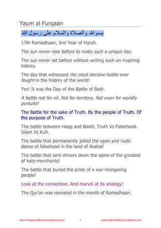 Yaum al Furqaan


 17th Ramadhaan, 2nd Year of Hijrah.
 The sun never rose before to make such a unique day.
 The sun never set before without writing such an inspiring
 history.
 The day that witnessed the most decisive battle ever
 fought in the history of the world!
 Yes! It was the Day of the Battle of Badr.
 A battle not for oil. Not for territory. Not even for worldly
 pursuits!
 The Battle for the sake of Truth. By the people of Truth. Of
 the purpose of Truth.
 The battle between Haqq and Baatil, Truth Vs Falsehood.
 Islam Vs Kufr.
 The battle that permanently jolted the open and nude
 dance of falsehood in the land of Arabia!
 The battle that sent shivers down the spine of the greatest
 of hate-merchants!
 The battle that buried the pride of a war-mongering
 people!
 Look at the connection. And marvel at its analogy!
 The Qur’an was revealed in the month of Ramadhaan.




www.YassarnalQuran.wordpress.com   1       www.IslamCalling.wordpress.com
 