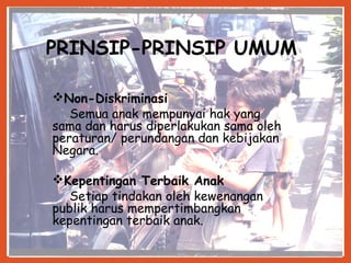 11
PRINSIP-PRINSIP UMUM
Non-Diskriminasi
Semua anak mempunyai hak yang
sama dan harus diperlakukan sama oleh
peraturan/ perundangan dan kebijakan
Negara.
Kepentingan Terbaik Anak
Setiap tindakan oleh kewenangan
publik harus mempertimbangkan
kepentingan terbaik anak.
 