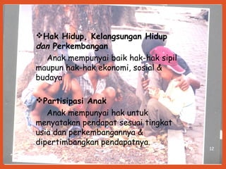 12
Hak Hidup, Kelangsungan Hidup
dan Perkembangan
Anak mempunyai baik hak-hak sipil
maupun hak-hak ekonomi, sosial &
budaya
Partisipasi Anak
Anak mempunyai hak untuk
menyatakan pendapat sesuai tingkat
usia dan perkembangannya &
dipertimbangkan pendapatnya.
 