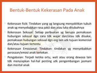 Bentuk-Bentuk Kekerasan Pada Anak
 Kekerasan fisik: Tindakan yang yg langsung menyakitkan tubuh
anak yg menyebabkan rasa sakit dan atau luka ditubuhnya
 Kekerasan Seksual: Setiap perbuatan yg berupa pemaksaan
hubungan seksual dgn cara tdk wajar dan/atau tdk disukai,
pemaksaan hubungan seksual dgn org lain utk tujuan komersial
dan/atau tujuan tertentu
 Kekerasan Emosional: Tindakan- tindakan yg menyebabkan
perasaan/emosi anak tertekan.
 Pengabaian: Terjadi ketika ortu, wali atau orang dewasa lain
tdk menyiapkan hal-hal penting utk pengembangan jasmani
dan mental anak
 