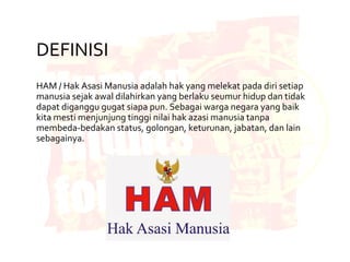 DEFINISI
HAM / Hak Asasi Manusia adalah hak yang melekat pada diri setiap
manusia sejak awal dilahirkan yang berlaku seumur hidup dan tidak
dapat diganggu gugat siapa pun. Sebagai warga negara yang baik
kita mesti menjunjung tinggi nilai hak azasi manusia tanpa
membeda-bedakan status, golongan, keturunan, jabatan, dan lain
sebagainya.
 