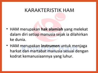 • HAM merupakan hak alamiah yang melekat
dalam diri setiap manusia sejak ia dilahirkan
ke dunia.
• HAM merupakan instrumen untuk menjaga
harkat dan martabat manusia sesuai dengan
kodrat kemanusiaannya yang luhur.
KARAKTERISTIK HAM
 