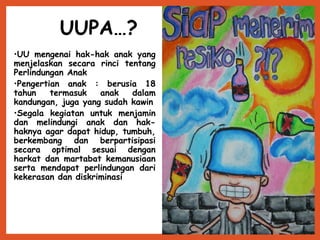 UUPA…?
•UU mengenai hak-hak anak yang
menjelaskan secara rinci tentang
Perlindungan Anak
•Pengertian anak : berusia 18
tahun termasuk anak dalam
kandungan, juga yang sudah kawin
•Segala kegiatan untuk menjamin
dan melindungi anak dan hak-
haknya agar dapat hidup, tumbuh,
berkembang dan berpartisipasi
secara optimal sesuai dengan
harkat dan martabat kemanusiaan
serta mendapat perlindungan dari
kekerasan dan diskriminasi
 