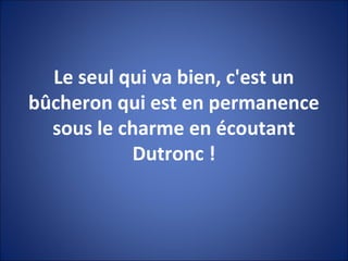Le seul qui va bien, c'est un
bûcheron qui est en permanence
sous le charme en écoutant
Dutronc !
 