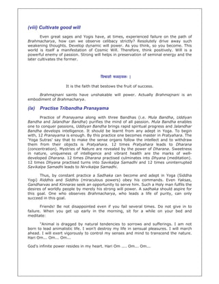 (viii) Cultivate good will
Even great sages and Yogis have, at times, experienced failure on the path of
Brahmacharya, how can we observe celibacy strictly? Resolutely drive away such
weakening thoughts. Develop dynamic will power. As you think, so you become. This
world is itself a manifestation of Cosmic Will. Therefore, think positively. Will is a
powerful enemy of passion. Strong will helps in preservation of seminal energy and the
later cultivates the former.
व ासो फलदायकः |
It is the faith that bestows the fruit of success.
Brahmajnani saints have unshakable will power. Actually Brahmajnani is an
embodiment of Brahmacharya.
(ix) Practise Tribandha Pranayama
Practice of Pranayama along with three Bandhas (i.e. Mula Bandha, Uddiyan
Bandha and Jalandhar Bandha) purifies the mind of all passion. Mula Bandha enables
one to conquer passions, Uddiyan Bandha brings rapid spiritual progress and Jalandhar
Bandha develops intelligence. It should be learnt from any adept in Yoga. To begin
with, 12 Pranayama is enough. By this practice one becomes master in Pratyahara. The
'Yoga Sutras' say that to make the sense organs follow the intellect and to withdraw
them from their objects is Pratyahara. 12 times Pratyahara leads to Dharana
(concentration). Mystries of Nature are revealed by the power of Dharana. Sweetness
in nature, uniqueness of intelligence and vibrant health are the marks of well-
developed Dharana. 12 times Dharana practised culminates into Dhyana (meditation).
12 times Dhyana practised turns into Savikalpa Samadhi and 12 times uninterrupted
Savikalpa Samadhi leads to Nirvikalpa Samadhi.
Thus, by constant practice a Sadhaka can become and adept in Yoga (Siddha
Yogi) Riddhis and Siddhis (miraculous powers) obey his commands. Even Yaksas,
Gandharvas and Kinnaras seek an opportunity to serve him. Such a Holy man fulfils the
desires of worldly people by merely his strong will power. A sadhaka should aspire for
this goal. One who observes Brahmacharya, who leads a life of purity, can only
succeed in this goal.
Friends! Be not disappointed even if you fail several times. Do not give in to
failure. When you get up early in the morning, sit for a while on your bed and
meditate:
"Animal is dragged by natural tendencies to sorrows and sufferings. I am not
born to lead animalistic life. I won't destroy my life in sensual pleasures. I will march
ahead. I will exert vigorously to control my senses and mind to transcend the nature.
Hari Om... Om... Om...
God's infinite power resides in my heart. Hari Om .... Om... Om...
 