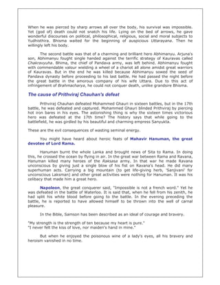 When he was pierced by sharp arrows all over the body, his survival was impossible.
Yet (god of) death could not snatch his life. Lying on the bed of arrows, he gave
wonderful discourses on political, philosophical, religious, social and moral subjects to
Yudhisthira. Bhisma waited for the beginning of auspicious Uttarayana. Then he
willingly left his body.
The second battle was that of a charming and brilliant hero Abhimanyu. Arjuna's
son, Abhimanyu fought single handed against the terrific strategy of Kauravas called
Chakravyuha. Bhima, the chief of Pandava army, was left behind. Abhimanyu fought
with commendable valour wielding a wheel of a chariot all alone amidst great warriors
of Kauravas. But in the end he was killed because Abhimanyu sowed the seed of
Pandava dynasty before proceeding to his last battle. He had passed the night before
the great battle in the amorous company of his wife Uttara. Due to this act of
infringement of Brahmacharya, he could not conquer death, unlike grandsire Bhisma.
The cause of Prithviraj Chauhan's defeat
Prthviraj Chauhan defeated Mohammed Ghauri in sixteen battles, but in the 17th
battle, he was defeated and captured. Mohammed Ghauri blinded Prithviraj by piercing
hot iron bares in his eyes. The astonishing thing is why the sixteen times victorious
hero was defeated at the 17th time? The history says that while going to the
battlefield, he was girdled by his beautiful and charming empress Sanyukta.
These are the evil consequences of wasting seminal energy.
You might have heard about heroic feats of Mahavir Hanuman, the great
devotee of Lord Rama.
Hanuman burnt the whole Lanka and brought news of Sita to Rama. In doing
this, he crossed the ocean by flying in air. In the great war between Rama and Ravana,
Hanuman killed many heroes of the Raksasa army. In that war he made Ravana
unconscious by giving just a single blow of his fist on Ravana's head. He did many
superhuman acts. Carrying a big mountain (to get life-giving herb, 'Sanjivani' for
unconscious Laksman) and other great activities were nothing for Hanuman. It was his
celibacy that made him a great hero.
Napoleon, the great conquerer said, "Impossible is not a french word." Yet he
was defeated in the battle of Waterloo. It is said that, when he fell from his zenith, he
had split his white blood before going to the battle. In the evening preceding the
battle, he is reported to have allowed himself to be thrown into the well of carnal
pleasure.
In the Bible, Samson has been described as an ideal of courage and bravery.
"My strength is the strength of ten because my heart is pure."
"I never felt the kiss of love, nor maiden's hand in mine."
But when he enjoyed the poisonous wine of a lady's eyes, all his bravery and
heroism vanished in no time.
 
