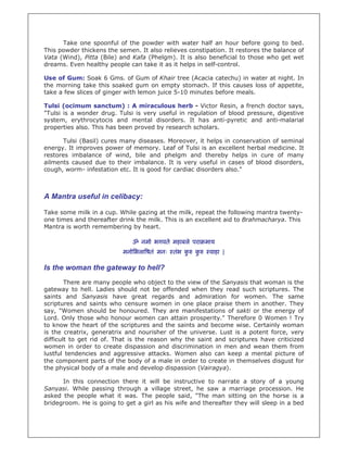 Take one spoonful of the powder with water half an hour before going to bed.
This powder thickens the semen. It also relieves constipation. It restores the balance of
Vata (Wind), Pitta (Bile) and Kafa (Phelgm). It is also beneficial to those who get wet
dreams. Even healthy people can take it as it helps in self-control.
Use of Gum: Soak 6 Gms. of Gum of Khair tree (Acacia catechu) in water at night. In
the morning take this soaked gum on empty stomach. If this causes loss of appetite,
take a few slices of ginger with lemon juice 5-10 minutes before meals.
Tulsi (ocimum sanctum) : A miraculous herb - Victor Resin, a french doctor says,
"Tulsi is a wonder drug. Tulsi is very useful in regulation of blood pressure, digestive
system, erythrocytocis and mental disorders. It has anti-pyretic and anti-malarial
properties also. This has been proved by research scholars.
Tulsi (Basil) cures many diseases. Moreover, it helps in conservation of seminal
energy. It improves power of memory. Leaf of Tulsi is an excellent herbal medicine. It
restores imbalance of wind, bile and phelgm and thereby helps in cure of many
ailments caused due to their imbalance. It is very useful in cases of blood disorders,
cough, worm- infestation etc. It is good for cardiac disorders also."
A Mantra useful in celibacy:
Take some milk in a cup. While gazing at the milk, repeat the following mantra twenty-
one times and thereafter drink the milk. This is an excellent aid to Brahmacharya. This
Mantra is worth remembering by heart.
ॐ नमो भगवते महाबले परा माय
मनोिभला षतं मनः तंभ कु कु वाहा |
Is the woman the gateway to hell?
There are many people who object to the view of the Sanyasis that woman is the
gateway to hell. Ladies should not be offended when they read such scriptures. The
saints and Sanyasis have great regards and admiration for women. The same
scriptures and saints who censure women in one place praise them in another. They
say, "Women should be honoured. They are manifestations of sakti or the energy of
Lord. Only those who honour women can attain prosperity." Therefore 0 Women ! Try
to know the heart of the scriptures and the saints and become wise. Certainly woman
is the creatrix, generatrix and nourisher of the universe. Lust is a potent force, very
difficult to get rid of. That is the reason why the saint and scriptures have criticized
women in order to create dispassion and discrimination in men and wean them from
lustful tendencies and aggressive attacks. Women also can keep a mental picture of
the component parts of the body of a male in order to create in themselves disgust for
the physical body of a male and develop dispassion (Vairagya).
In this connection there it will be instructive to narrate a story of a young
Sanyasi. While passing through a village street, he saw a marriage procession. He
asked the people what it was. The people said, "The man sitting on the horse is a
bridegroom. He is going to get a girl as his wife and thereafter they will sleep in a bed
 
