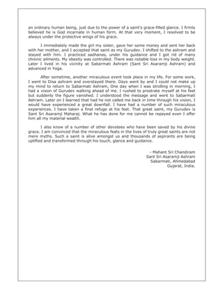 an ordinary human being, just due to the power of a saint's grace-filled glance. I firmly
believed he is God incarnate in human form. At that very moment, I resolved to be
always under the protective wings of his grace.
I immediately made the girl my sister, gave her some money and sent her back
with her mother, and I accepted that saint as my Gurudev. I shifted to the ashram and
stayed with him. I practiced sadhanas, under his guidance and I got rid of many
chronic ailments. My obesity was controlled. There was notable loss in my body weight.
Later I lived in his vicinity at Sabarmati Ashram (Sant Sri Asaramji Ashram) and
advanced in Yoga.
After sometime, another miraculous event took place in my life. For some work,
I went to Disa ashram and overstayed there. Days went by and I could not make up
my mind to return to Sabarmati Ashram, One day when I was strolling in morning, I
had a vision of Gurudev walking ahead of me. I rushed to prostrate myself at his feet
but suddenly the figure vanished. I understood the message and went to Sabarmati
Ashram. Later on I learned that had he not called me back in time through his vision, I
would have experienced a great downfall. I have had a number of such miraculous
experiences. I have taken a final refuge at his feet. That great saint, my Gurudev is
Sant Sri Asaramji Maharaj. What he has done for me cannot be repayed even I offer
him all my material wealth.
I also know of a number of other devotees who have been saved by his divine
grace. I am convinced that the miraculous feats in the lives of truly great saints are not
mere myths. Such a saint is alive amongst us and thousands of aspirants are being
uplifted and transformed through his touch, glance and guidance.
- Mahant Sri Chandiram
Sant Sri Asaramji Ashram
Sabarmati, Ahmedabad
Gujarat, India.
 
