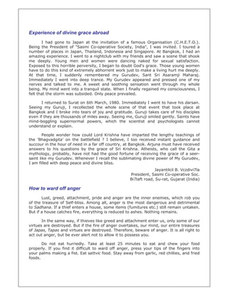 Experience of divine grace abroad
I had gone to Japan at the invitation of a famous Organisation (C.H.E.T.O.).
Being the President of "Sasmi Co-operative Society, India", I was invited. I toured a
number of places in Japan, Thailand, Indonesia and Singapore. At Bangkok, I had an
amazing experience. I went to a nightclub with my friends and saw a scene that shook
me deeply. Young men and women were dancing naked for sexual satisfaction.
Exposed to this horrible perversity, I began to doubt God's grace. Those young women
have to do this kind of extremely abhorrent work just to make a living hurt me deeply.
At that time, I suddenly remembered my Gurudev, Sant Sri Asaramji Maharaj.
Immediately I went into deep trance. My Gurudev appeared and pressed one of my
nerves and talked to me. A sweet and soothing sensation went through my whole
being. My mind went into a tranquil state. When I finally regained my consciousness, I
felt that the storm was subsided. Only peace prevailed.
I returned to Surat on 6th March, 1980. Immediately I went to have his darsan.
Seeing my Guruji, I recollected the whole scene of that event that took place at
Bangkok and I broke into tears of joy and gratitude. Guruji takes care of his disciples
even if they are thousands of miles away. Seeing me, Guruji smiled gently. Saints have
mind-boggling supernormal powers, which the scientist and psychologists cannot
understand or explain.
People wonder how could Lord Krishna have imparted the lengthy teachings of
the 'Bhagvadgita' on the battlefield ? I believe, I too received instant guidance and
succour in the hour of need in a far off country, at Bangkok. Arjuna must have received
answers to his questions by the grace of Sri Krishna. Atheists, who call the Gita a
mythology, probably, have not had the good fortune of receiving the grace of a seer-
saint like my Gurudev. Whenever I recall the sublimating divine power of My Gurudev,
I am filled with deep peace and divine bliss.
Jayantilcil B. Vczdivi7la
President, Sasmi Co-operative Soc.
Bi7laft road, Su-rat, Gujarat (India)
How to ward off anger
Lust, greed, attachment, pride and anger are the inner enemies, which rob you
of the treasure of Self-bliss. Among all, anger is the most dangerous and detrimental
to Sadhana. If a thief enters a house, some items (fumitures etc.) still remain untaken.
But if a house catches fire, everything is reduced to ashes. Nothing remains.
In the same way, if thieves like greed and attachment enter us, only some of our
virtues are destroyed. But if the fire of anger overtakes, our mind, our entire treasures
of Japas, Tapas and virtues are destroyed. Therefore, beware of anger. It is all right to
act out anger, but be ever alert not to allow it to possess you.
Do not eat hurriedly. Take at least 25 minutes to eat and chew your food
properly. If you find it difficult to ward off anger, press your tips of the fingers into
your palms making a fist. Eat sattvic food. Stay away from garlic, red chillies, and fried
foods.
 