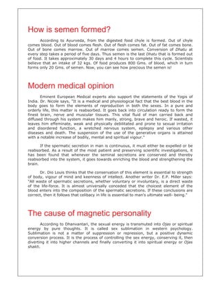 How is semen formed?
According to Ayurveda, from the digested food chyle is formed. Out of chyle
comes blood. Out of blood comes flesh. Out of flesh comes fat. Out of fat comes bone.
Out of bone comes marrow. Out of marrow comes semen. Conversion of Dhatu at
every step takes a period of five days. Thus semen is the last Dhatu that is formed out
of food. It takes approximately 30 days and 4 hours to complete this cycle. Scientists
believe that an intake of 32 kgs. Of food produces 800 Gms. of blood, which in turn
forms only 20 Gms. of semen. Now, you can see how precious the semen is!
Modern medical opinion
Eminent European Medical experts also support the statements of the Yogis of
India. Dr. Nicole says, "It is a medical and physiological fact that the best blood in the
body goes to form the elements of reproduction in both the sexes. In a pure and
orderly life, this matter is reabsorbed. It goes back into circulation ready to form the
finest brain, nerve and muscular tissues. This vital fluid of man carried back and
diffused through his system makes him manly, strong, brave and heroic. If wasted, it
leaves him effeminate, weak and physically debilitated and prone to sexual irritation
and disordered function, a wretched nervous system, epilepsy and various other
diseases and death. The suspension of the use of the generative organs is attained
with a notable increase of bodily, mental and spiritual vigour."
If the spermatic secretion in man is continuous, it must either be expelled or be
reabsorbed. As a result of the most patient and preserving scientific investigations, it
has been found that whenever the seminal secretions are conserved and thereby
reabsorbed into the system, it goes towards enriching the blood and strengthening the
brain.
Dr. Dio Louis thinks that the conservation of this element is essential to strength
of body, vigour of mind and keenness of intellect. Another writer Dr. E.P. Miller says:
"All waste of spermatic secretions, whether voluntary or involuntary, is a direct waste
of the life-force. It is almost universally conceded that the choicest element of the
blood enters into the composition of the spermatic secretions. If these conclusions are
correct, then it follows that celibacy in life is essential to man's ultimate well- being."
The cause of magnetic personality
According to Dhanvantari, the sexual energy is transmuted into Ojas or spiritual
energy by pure thoughts. It is called sex sublimation in western psychology.
Sublimation is not a matter of suppression or repression, but a positive dynamic
conversion process. It is the process of controlling the sex energy, conserving it, then
diverting it into higher channels and finally converting it into spiritual energy or Ojas
shakti.
 