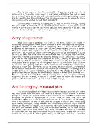Ojas is the cause of attractive personality. If you see any person who is
outstanding in his works, whose speech is impressive and thrilling, has lustrous eyes
and a magnetic aura on his face and awe-inspiring (charismatic) personality, be sure
that he has stored up Ojas in his brain. This stored up energy can be utilised for divine
comtemplation and spiritual pursuits (Self-realisation).
Assuming that an ordinary man consumes 32 kgs. Of food in 40 days, yielding
800 Gms. of blood, which in turn will yield only 20 Gms. of semen over a period of one
month. A person will be able to accumulate about 15 Gms. of semen in 30 days. And
one-month accumulation of semen is discharged in one sexual intercourse!
Story of a gardener
Once there was a gardener. He spent all his time, energy and wealth in
developing a floral garden. In the garden varieties of multi-colored flowers were grown.
He gathered the flowers and extracted a wonderful perfume. And what did he do next?
He poured the perfume into a sewer. Don't you think that only the gardener is foolish?
Most of us are like the stupid gardener. The semen accumulated in the body over a
period of 15 to 20 years up to our early youth, plus what we go on collecting in cycles
of 30 to 40 days that could have been transmuted into Ojas to give bodily strength,
vigour and radiance, is dissipated for enjoying fleeting sexual gratification. Thus many
of us are not less stupid than the gardener of the story. Certainly the gardener would
have not repeated the mischievous action after knowing his folly through someone's
instructions, but the people are repeating their folly of sex-indulgence over and over
again (even after getting instructions from scriptures and saints). For a momentary
pleasure a person falls a prey to the sexual act blindly driven by passion. After the heat
of the passion has subsided, a person feels drained of all energies. The energy that is
wasted during one sexual intercourse, tantamount to the energy that is spent in
physical labour for 10 days or the energy that is utilized in mental work for three days.
Still one repeats the same folly without realizing that it does not provide lasting
happiness. On the contrary, it results in terrible harm to health and wastes the
precious vital fluid accumulated over a period of 30 to 40 days.
Sex for progeny -A natural plan
The sexual degradation that has overtaken mankind today is directly due to the
fact that people have assumed that there is a natural "sexual instinct" in human
beings. It is not so. The natural instinct is the procreative one. The Mother Nature has
bestowed the power of reproduction to all the creatures (flora and fauna) for
continuation of the race. Sex is not an entertainment. If a man leads a life of celibacy
even in householder's life and has copulation for the sake of progeny only, he can bring
forth healthy, intelligent, strong, beautiful and self-sacrificing children. Higher forms of
animals do have the sex impulse, but it becomes active only during the mating season;
and thus they maintain health. Man, with his boasted intellect, has to learn lessons
from birds and animals. Even animals have more self-control than men. It is only the
so-called man who has degraded himself much by indulgence. At the heat of sexual
excitement, he repeats the same ignoble act again and again. Man only violates the
 