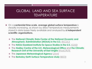 GLOBAL LAND AND SEA SURFACE
TEMPERATURE
 On a centennial time scale, average global surface temperature is
steadily increasing, as shown by direct temperature measurements
stored in data bases freely available and analyzed by 6 independent
scientific organizations.
 The National Climatic Data Center of the National Oceanic and
Atmospheric Admlinistration (NOAA) in the U.S. (NCDC)
 The NASA/Goddard Institute for Space Studies in the U.S. (GISS)
 The Hadley Centre of the U.K. Meteorological Office and the Climatic
Research Unit at the University of East Anglia (HadCRUT).
 The Japanese Meteorological Agency (JMA)
 The Berkeley Earth Surface Temperature study (BEST)
2
 