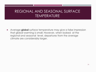 REGIONAL AND SEASONAL SURFACE
TEMPERATURE
 Average global surface temperature may give a false impression
that global warming is small. However, when looked at the
regional and seasonal level, departures from the average
climate are considerably larger.
24
 